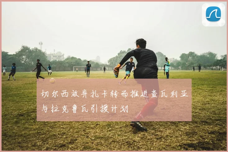 切尔西放弃扎卡转而推进查瓦利亚与拉克鲁瓦引援计划