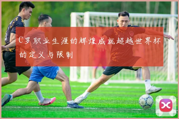 C罗职业生涯的辉煌成就超越世界杯的定义与限制