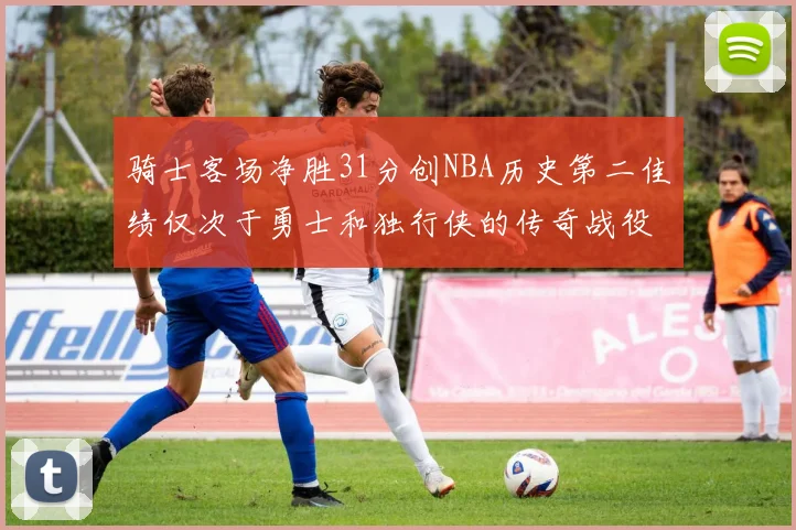 骑士客场净胜31分创NBA历史第二佳绩仅次于勇士和独行侠的传奇战役
