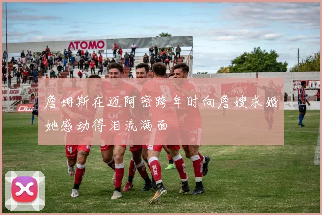 詹姆斯在迈阿密跨年时向詹嫂求婚她感动得泪流满面