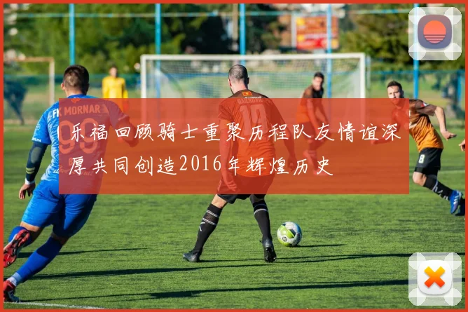 乐福回顾骑士重聚历程队友情谊深厚共同创造2016年辉煌历史
