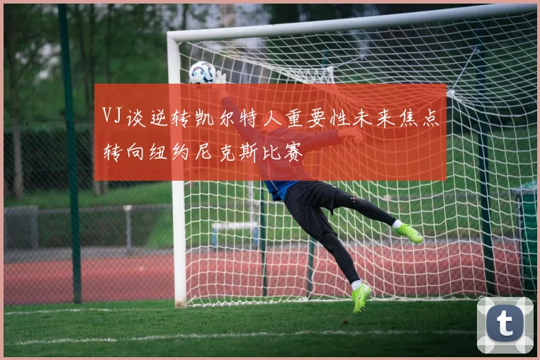 VJ谈逆转凯尔特人重要性未来焦点转向纽约尼克斯比赛