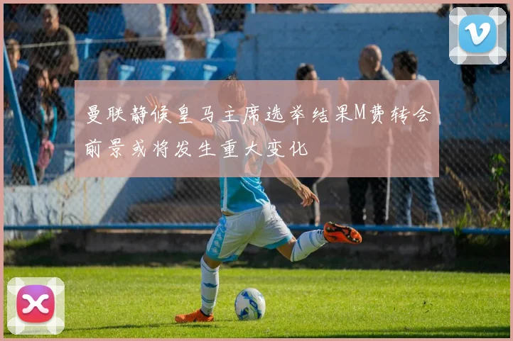 曼联静候皇马主席选举结果M费转会前景或将发生重大变化