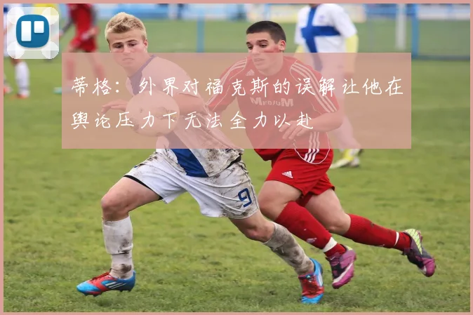 蒂格：外界对福克斯的误解让他在舆论压力下无法全力以赴