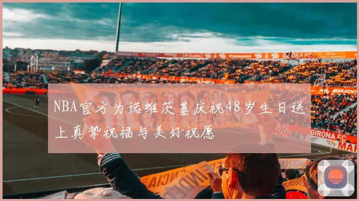 NBA官方为诺维茨基庆祝48岁生日送上真挚祝福与美好祝愿