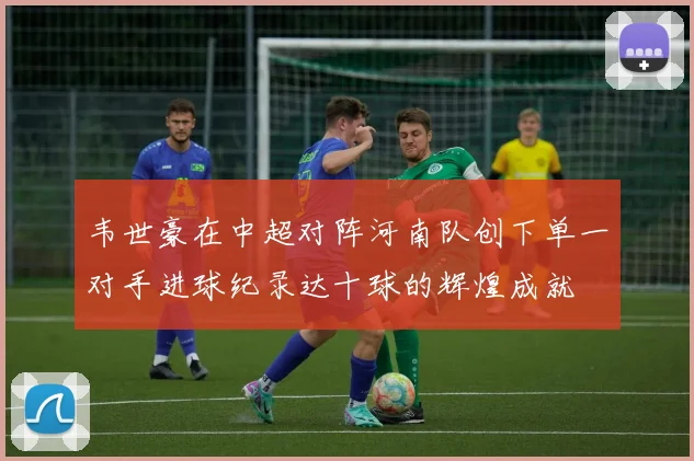 韦世豪在中超对阵河南队创下单一对手进球纪录达十球的辉煌成就
