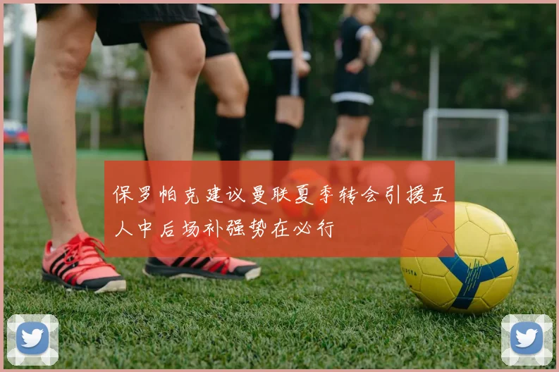 保罗帕克建议曼联夏季转会引援五人中后场补强势在必行