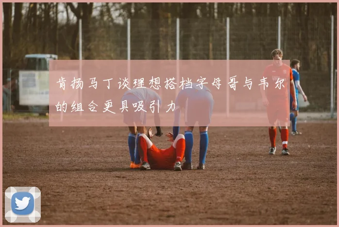 肯扬马丁谈理想搭档字母哥与韦尔的组合更具吸引力