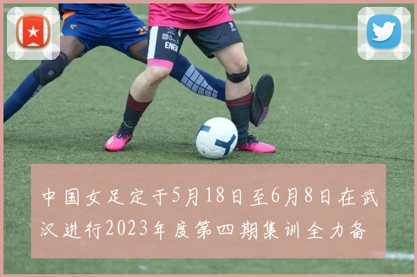 中国女足定于5月18日至6月8日在武汉进行2023年度第四期集训全力备战国际赛事