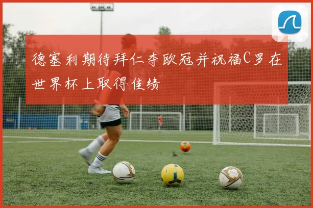 德塞利期待拜仁夺欧冠并祝福C罗在世界杯上取得佳绩