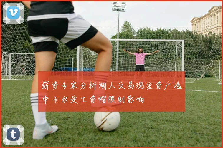 薪资专家分析湖人交易现金资产选中卡尔受工资帽限制影响
