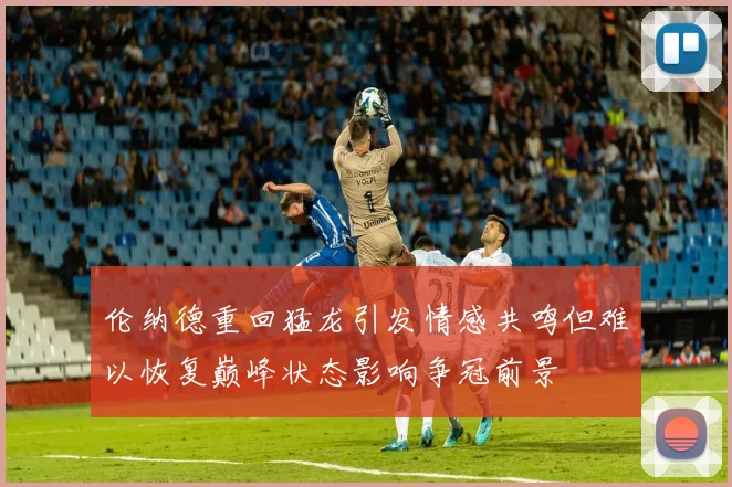 伦纳德重回猛龙引发情感共鸣但难以恢复巅峰状态影响争冠前景