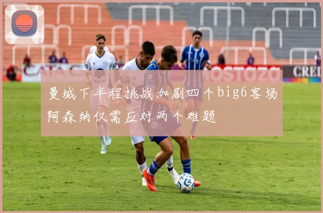 曼城下半程挑战加剧四个big6客场阿森纳仅需应对两个难题