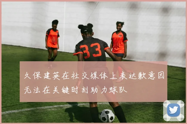 久保建英在社交媒体上表达歉意因无法在关键时刻助力球队