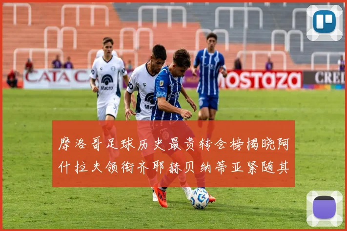 摩洛哥足球历史最贵转会榜揭晓阿什拉夫领衔齐耶赫贝纳蒂亚紧随其后