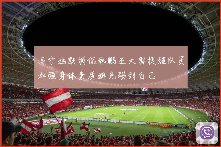 马宁幽默调侃韩鹏王大雷提醒队员加强身体素质避免踢到自己