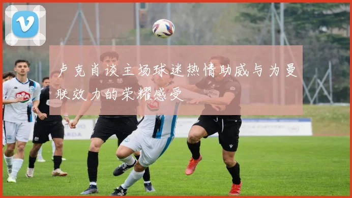 卢克肖谈主场球迷热情助威与为曼联效力的荣耀感受