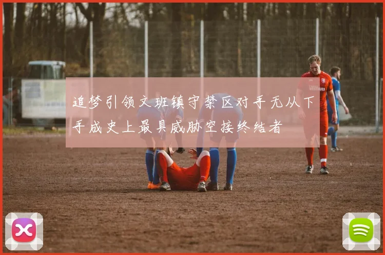 追梦引领文班镇守禁区对手无从下手成史上最具威胁空接终结者