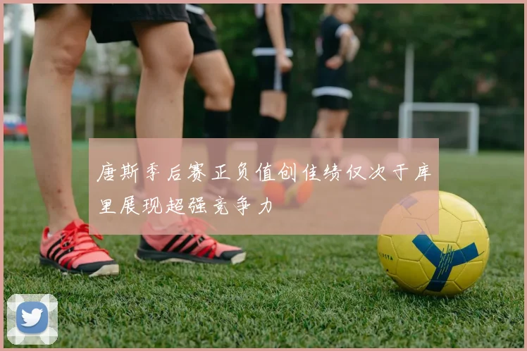 唐斯季后赛正负值创佳绩仅次于库里展现超强竞争力